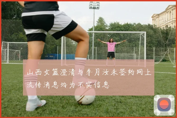 山西女篮澄清与李月汝未签约网上流传消息均为不实信息