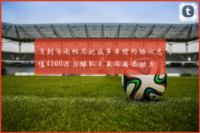 马刺与尚帕尼达成多年续约协议总值4500万为球队未来布局添动力