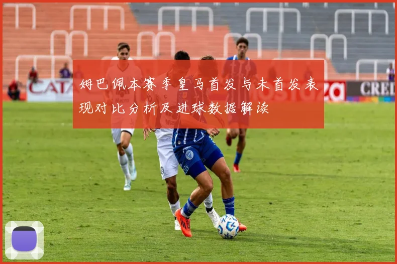 姆巴佩本赛季皇马首发与未首发表现对比分析及进球数据解读