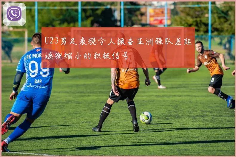 U23男足表现令人振奋亚洲强队差距逐渐缩小的积极信号