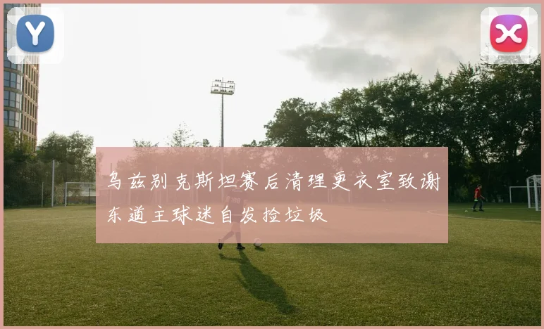 乌兹别克斯坦赛后清理更衣室致谢东道主球迷自发捡垃圾
