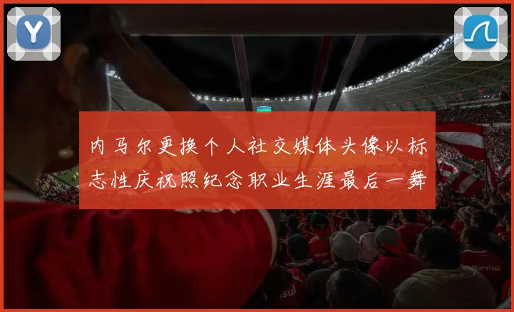 内马尔更换个人社交媒体头像以标志性庆祝照纪念职业生涯最后一舞