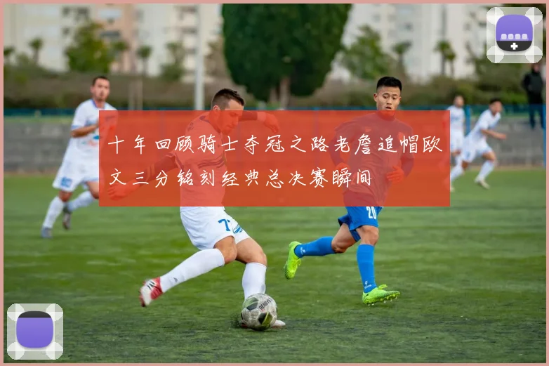 十年回顾骑士夺冠之路老詹追帽欧文三分铭刻经典总决赛瞬间