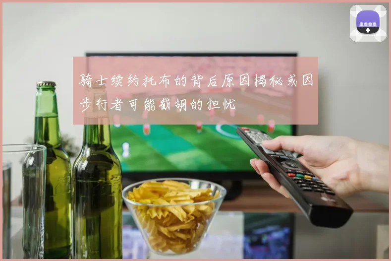 骑士续约托布的背后原因揭秘或因步行者可能截胡的担忧