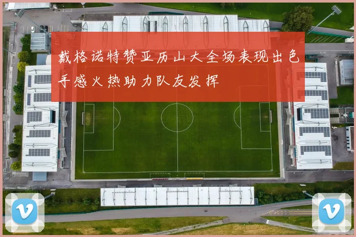 戴格诺特赞亚历山大全场表现出色手感火热助力队友发挥