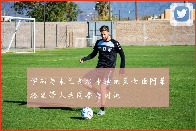 伊布与米兰老板卡迪纳莱会面阿莱格里等人共同参与讨论