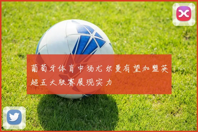 葡萄牙体育中场尤尔曼有望加盟英超五大联赛展现实力