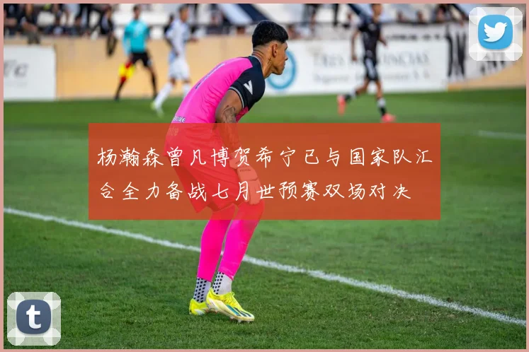杨瀚森曾凡博贺希宁已与国家队汇合全力备战七月世预赛双场对决