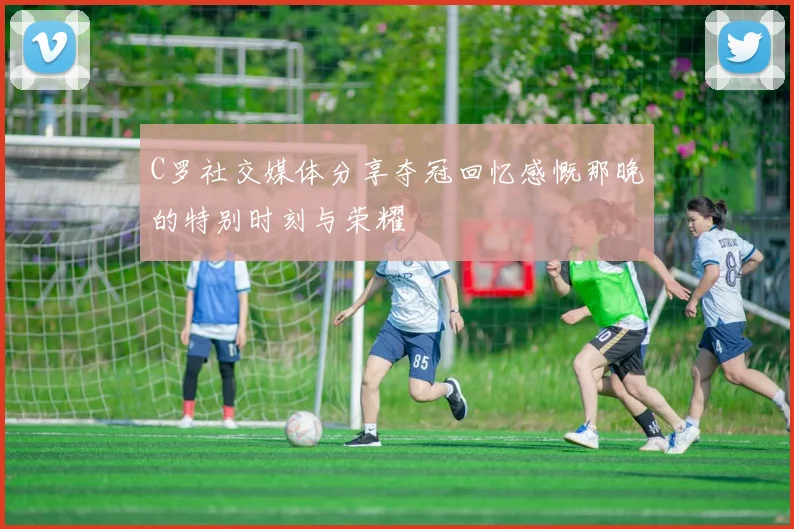 C罗社交媒体分享夺冠回忆感慨那晚的特别时刻与荣耀