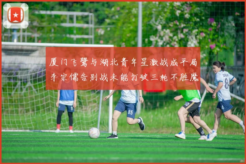 厦门飞鹭与湖北青年星激战成平局李宗儒告别战未能打破三轮不胜魔咒