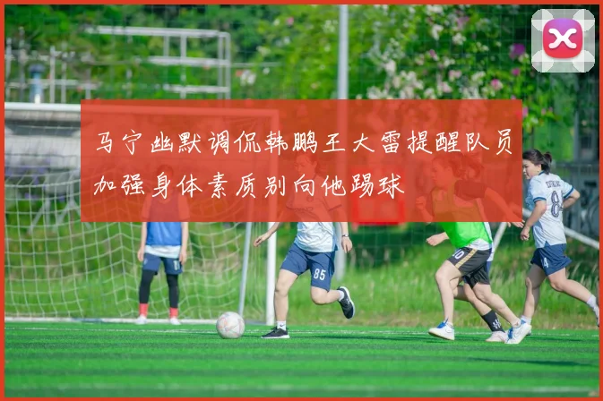 马宁幽默调侃韩鹏王大雷提醒队员加强身体素质别向他踢球