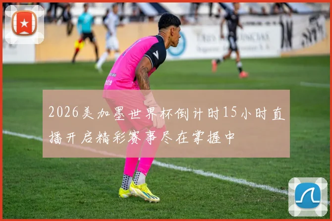 2026美加墨世界杯倒计时15小时直播开启精彩赛事尽在掌握中