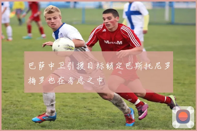 巴萨中卫引援目标锁定巴斯托尼罗梅罗也在考虑之中
