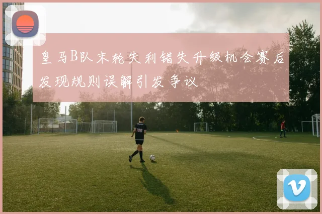 皇马B队末轮失利错失升级机会赛后发现规则误解引发争议