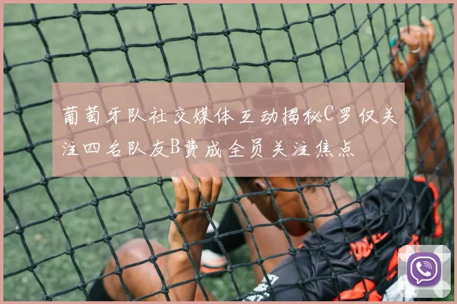 葡萄牙队社交媒体互动揭秘C罗仅关注四名队友B费成全员关注焦点