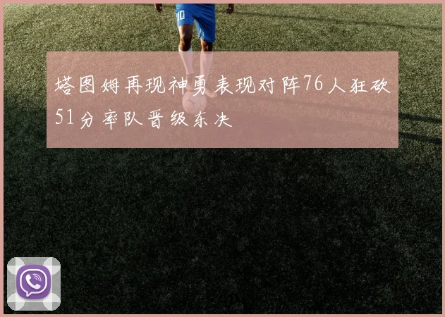 塔图姆再现神勇表现对阵76人狂砍51分率队晋级东决