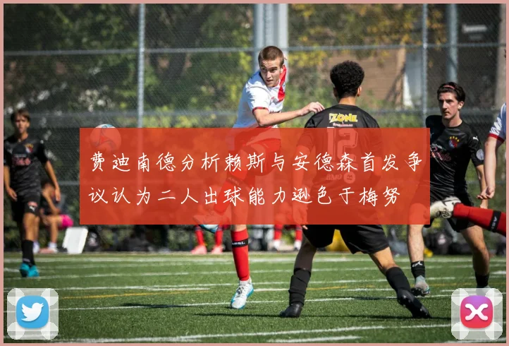 费迪南德分析赖斯与安德森首发争议认为二人出球能力逊色于梅努