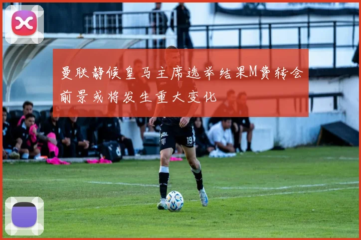 曼联静候皇马主席选举结果M费转会前景或将发生重大变化
