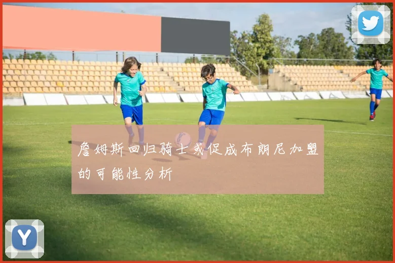 詹姆斯回归骑士或促成布朗尼加盟的可能性分析
